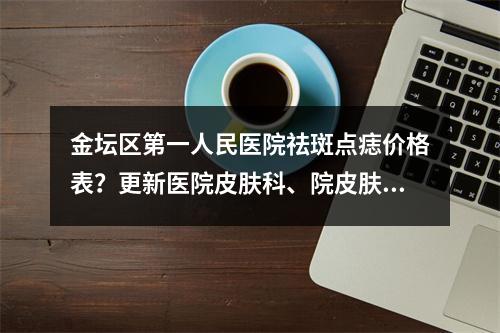 金坛区第一人民医院祛斑点痣价格表？更新医院皮肤科、院皮肤科医生信息~