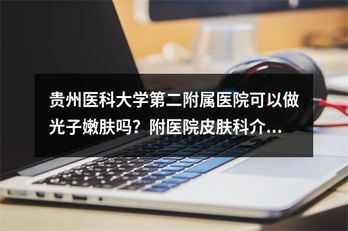 贵州医科大学第二附属医院可以做光子嫩肤吗？附医院皮肤科介绍和皮肤科医生坐诊！