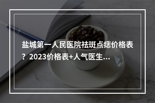 盐城第一人民医院祛斑点痣价格表？2023价格表+人气医生曝光！