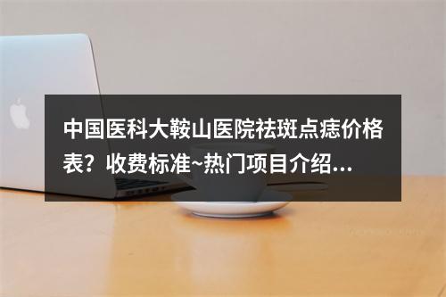 中国医科大鞍山医院祛斑点痣价格表？收费标准~热门项目介绍！