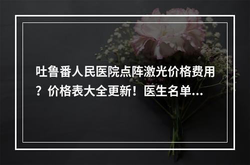 吐鲁番人民医院点阵激光价格费用？价格表大全更新！医生名单有哪些！