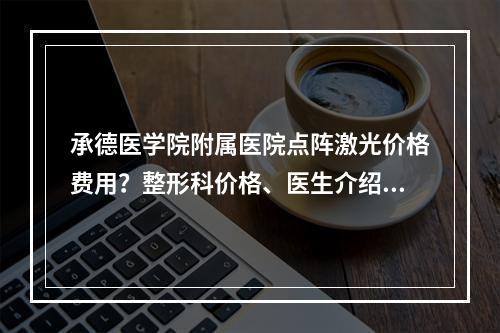 承德医学院附属医院点阵激光价格费用？整形科价格、医生介绍，干货分享！