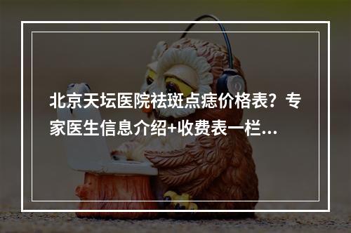 北京天坛医院祛斑点痣价格表？专家医生信息介绍+收费表一栏分享！