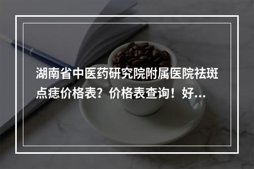 湖南省中医药研究院附属医院祛斑点痣价格表？价格表查询！好评医生介绍！