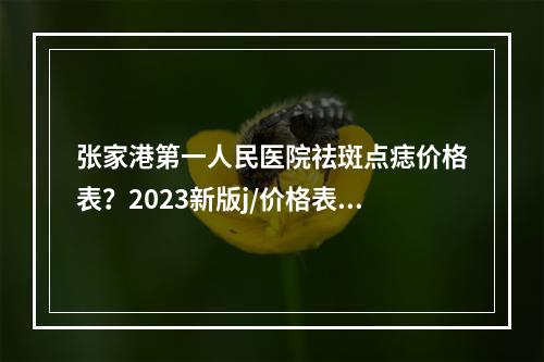 张家港第一人民医院祛斑点痣价格表？2023新版j/价格表出炉以及专家医生资料分享！