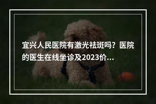 宜兴人民医院有激光祛斑吗？医院的医生在线坐诊及2023价格表