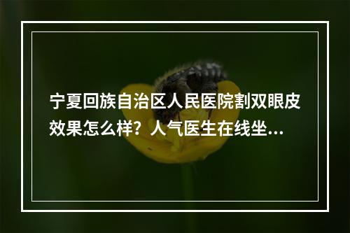 宁夏回族自治区人民医院割双眼皮效果怎么样？人气医生在线坐诊和特色医院信息介绍！