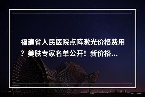 福建省人民医院点阵激光价格费用？美肤专家名单公开！新价格分享