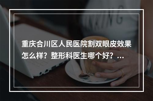 重庆合川区人民医院割双眼皮效果怎么样？整形科医生哪个好？戳一戳实力双眼皮医生介绍！