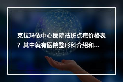 克拉玛依中心医院祛斑点痣价格表？其中就有医院整形科介绍和整形科医生推荐