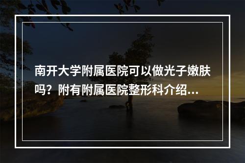 南开大学附属医院可以做光子嫩肤吗？附有附属医院整形科介绍和刘艳山、马建斌医生坐诊！