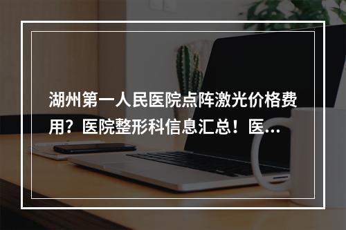 湖州第一人民医院点阵激光价格费用？医院整形科信息汇总！医生团队情况和2023价格表信息了解