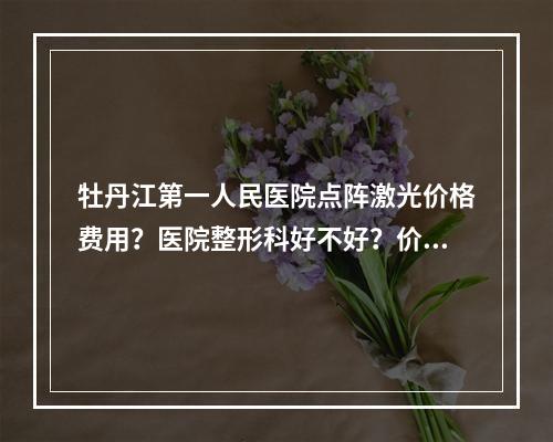 牡丹江第一人民医院点阵激光价格费用？医院整形科好不好？价格表详细费用情况这里有！