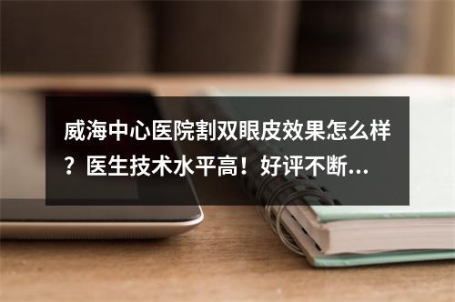 威海中心医院割双眼皮效果怎么样？医生技术水平高！好评不断~