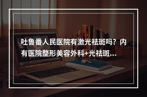 吐鲁番人民医院有激光祛斑吗？内有医院整形美容外科+光祛斑的价格科普