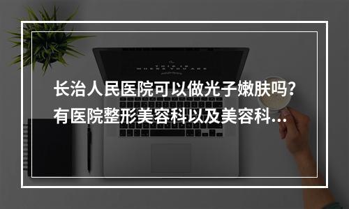 长治人民医院可以做光子嫩肤吗？有医院整形美容科以及美容科医生团队