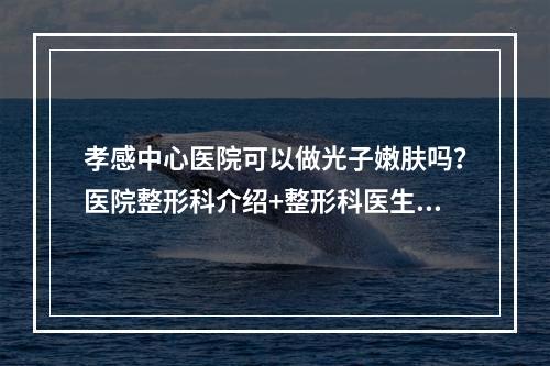 孝感中心医院可以做光子嫩肤吗？医院整形科介绍+整形科医生介绍