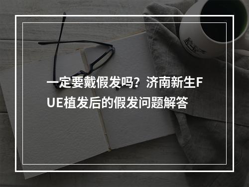 一定要戴假发吗？济南新生FUE植发后的假发问题解答