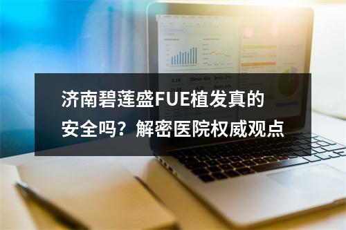 济南碧莲盛FUE植发真的安全吗？解密医院权威观点