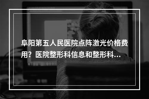 阜阳第五人民医院点阵激光价格费用？医院整形科信息和整形科医生