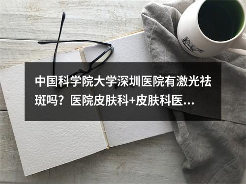 中国科学院大学深圳医院有激光祛斑吗？医院皮肤科+皮肤科医生信息推荐