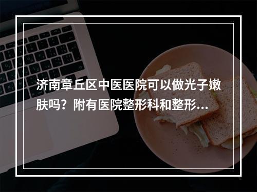 济南章丘区中医医院可以做光子嫩肤吗？附有医院整形科和整形科医生信息