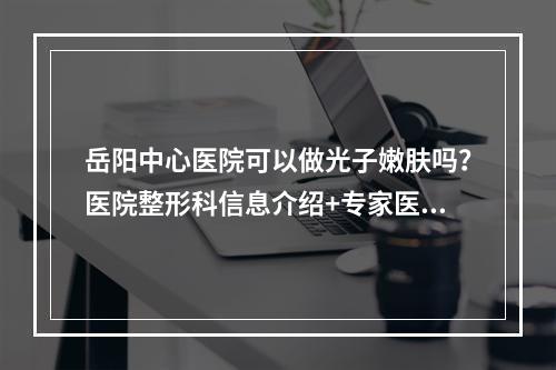 岳阳中心医院可以做光子嫩肤吗？医院整形科信息介绍+专家医生坐诊