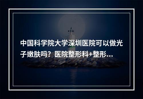 中国科学院大学深圳医院可以做光子嫩肤吗？医院整形科+整形科医生信息