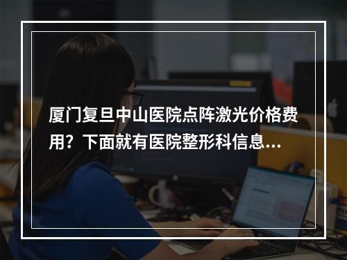 厦门复旦中山医院点阵激光价格费用？下面就有医院整形科信息和整形科医生