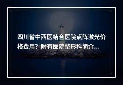 四川省中西医结合医院点阵激光价格费用？附有医院整形科简介+整形科医生