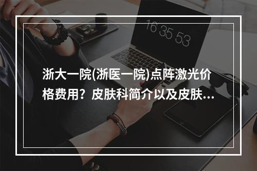 浙大一院(浙医一院)点阵激光价格费用？皮肤科简介以及皮肤科医生