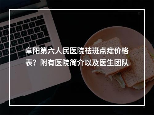 阜阳第六人民医院祛斑点痣价格表？附有医院简介以及医生团队