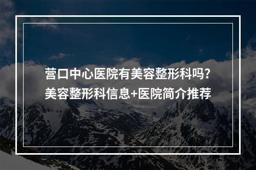 营口中心医院有美容整形科吗？美容整形科信息+医院简介推荐