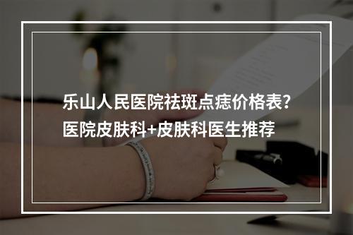 乐山人民医院祛斑点痣价格表？医院皮肤科+皮肤科医生推荐