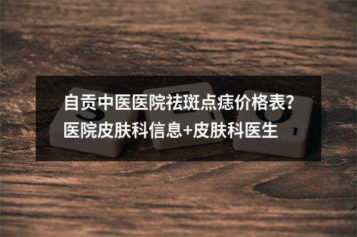 自贡中医医院祛斑点痣价格表？医院皮肤科信息+皮肤科医生