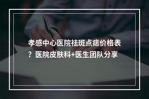 孝感中心医院祛斑点痣价格表？医院皮肤科+医生团队分享