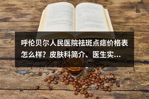 呼伦贝尔人民医院祛斑点痣价格表怎么样？皮肤科简介、医生实力推荐以及项目科普这里有！