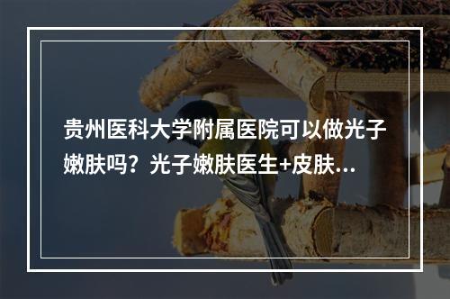 贵州医科大学附属医院可以做光子嫩肤吗？光子嫩肤医生+皮肤科信息详情！