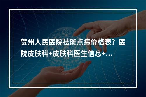 贺州人民医院祛斑点痣价格表？医院皮肤科+皮肤科医生信息+科普分享