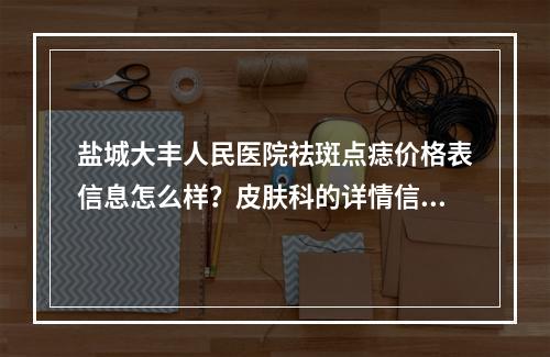 盐城大丰人民医院祛斑点痣价格表信息怎么样？皮肤科的详情信息和价格表信息这里有！