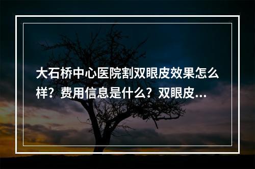 大石桥中心医院割双眼皮效果怎么样？费用信息是什么？双眼皮价格的详情是什么？