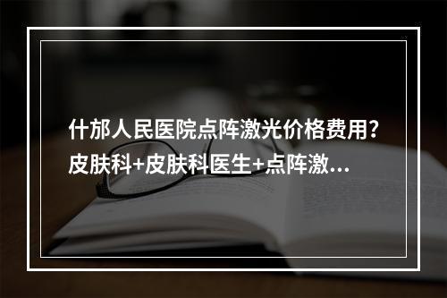 什邡人民医院点阵激光价格费用？皮肤科+皮肤科医生+点阵激光价格费贵吗？