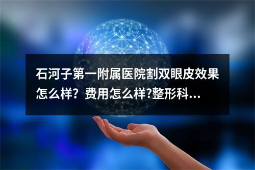 石河子第一附属医院割双眼皮效果怎么样？费用怎么样?整形科信息和医生推荐！