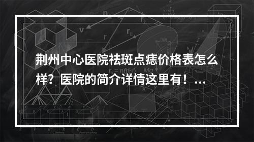 荆州中心医院祛斑点痣价格表怎么样？医院的简介详情这里有！价格表附在后面！