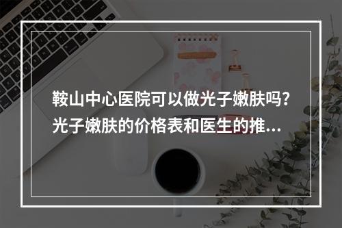 鞍山中心医院可以做光子嫩肤吗？光子嫩肤的价格表和医生的推荐都有！