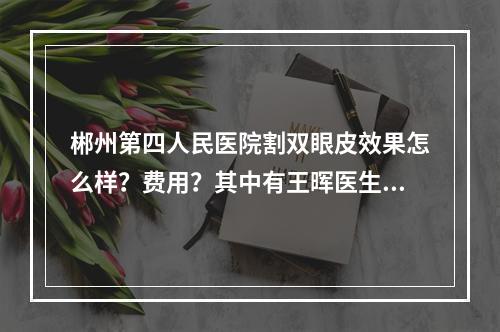 郴州第四人民医院割双眼皮效果怎么样？费用？其中有王晖医生坐诊！