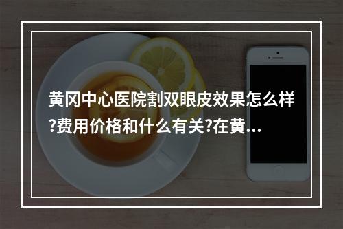 黄冈中心医院割双眼皮效果怎么样?费用价格和什么有关?在黄冈地区拥有好的口碑!