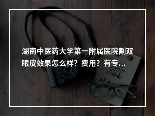 湖南中医药大学第一附属医院割双眼皮效果怎么样？费用？有专家医生坐诊~