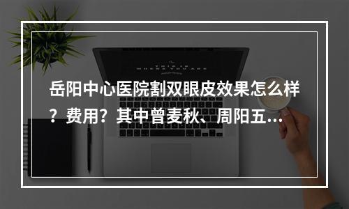 岳阳中心医院割双眼皮效果怎么样？费用？其中曾麦秋、周阳五医生+手术价格分享