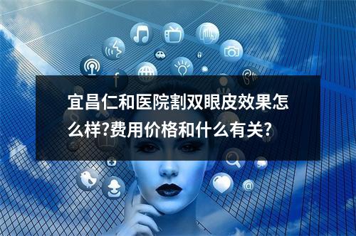 宜昌仁和医院割双眼皮效果怎么样?费用价格和什么有关?